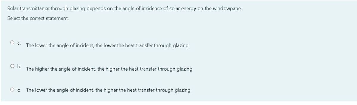 Solar transmittance through glazing depends on the angle of incidence of solar energy on the windowpane.
Select the correct statement.
The lower the angle of indident, the lower the heat transfer through glazing
Ob.
The higher the angle of incident, the higher the heat transfer through glazing
The lower the angle of indident, the higher the heat transfer through glazing
