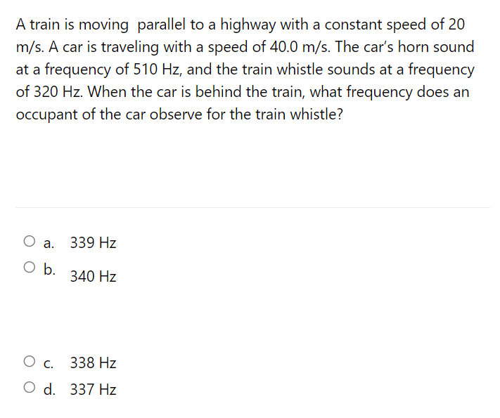 A train is moving parallel to a highway with a constant speed of 20
m/s. A car is traveling with a speed of 40.0 m/s. The car's horn sound
at a frequency of 510 Hz, and the train whistle sounds at a frequency
of 320 Hz. When the car is behind the train, what frequency does an
occupant of the car observe for the train whistle?
О .
339 Hz
O b.
340 Hz
Ос.
338 Hz
O d. 337 Hz
