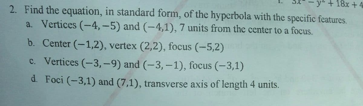 y"+18x+ 4
2. Find the equation, in standard form, of the hyperbola with the specific features.
a. Vertices (-4,-5) and (-4,1), 7 units from the center to a focus.
b. Center (-1,2), vertex (2,2), focus (-5,2)
c. Vertices (-3,-9) and (-3,-1), focus (-3,1)
d. Foci (-3,1) and (7,1), transverse axis of length 4 units.
