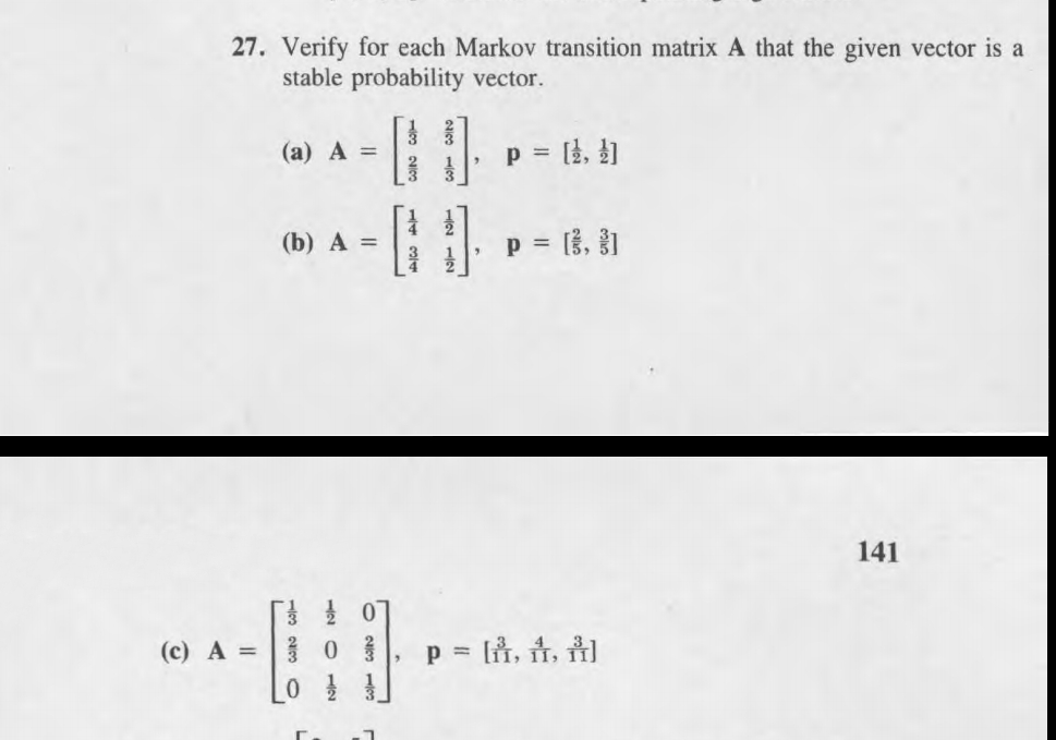 27. Verify for each Markov transition matrix A that the given vector is a
stable probability vector.
(а) А %3
p = }, })
%3D
(b) A =
p = 3, 1
141
(c) A = 0
p =
