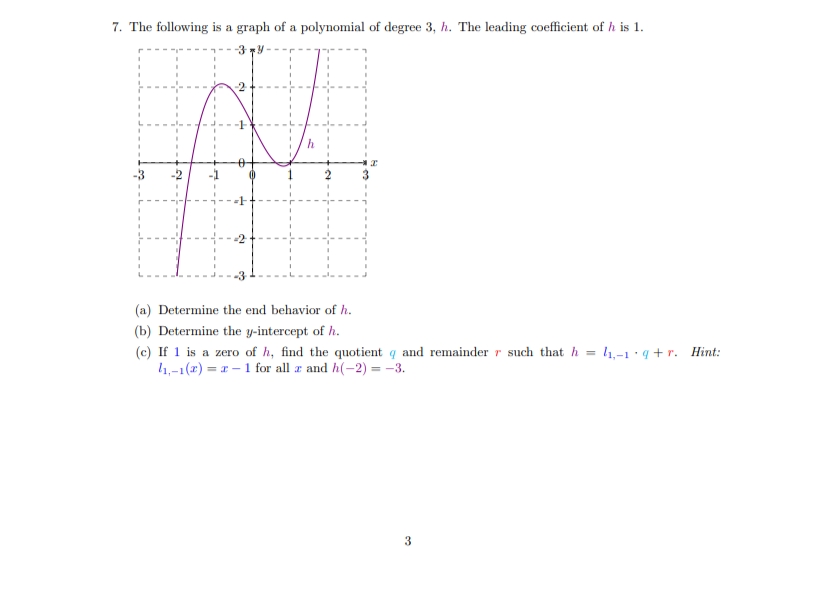 7. The following is a graph of a polynomial of degree 3, h. The leading coefficient of h is 1.
-3
-3
(a) Determine the end behavior of h.
(b) Determine the y-intercept of h.
(c) If 1 is a zero of h, find the quotient q and remainder r such that h = 4,-1 · q + r. Hint:
4,-1(2) = r – 1 for all a and h(-2) = -3.
3
