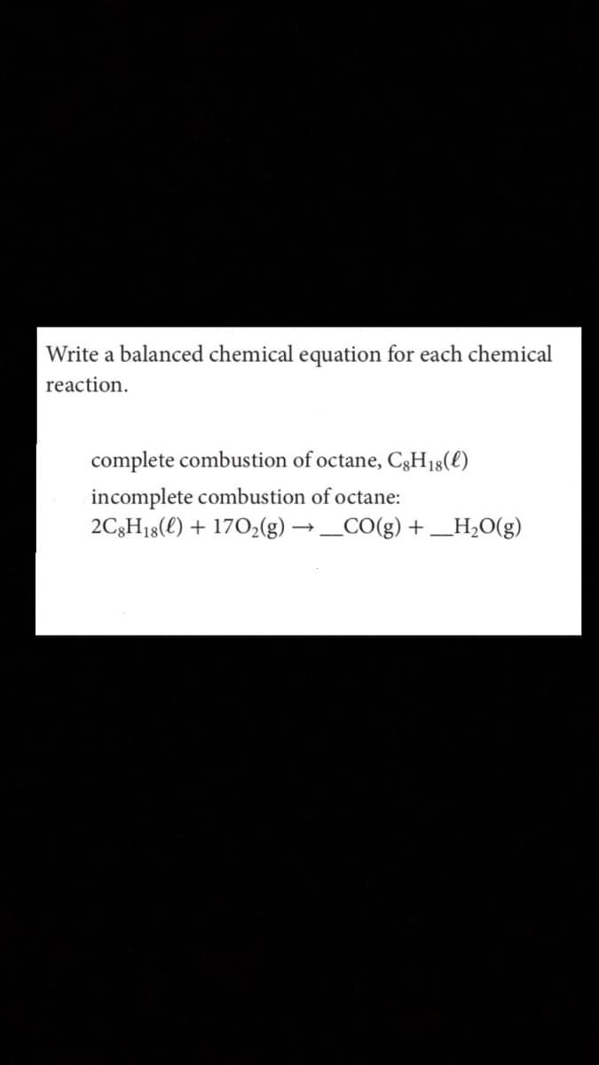 Write a balanced chemical equation for each chemical
reaction.
complete combustion of octane, C3H18(l)
incomplete combustion of octane:
2C3H18(€) + 170,(g) → _CO(g) + _H,O(g)
