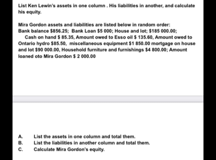 List Ken Lewin's assets in one column. His liabilities in another, and calculate
his equity.
Mira Gordon assets and liabilities are listed below in random order:
Bank balance $856.25; Bank Loan $5 000; House and lot; $185 000.00;
Cash on hand $ 85.35, Amount owed to Esso oil $ 135.60, Amount owed to
Ontario hydro $85.50, miscellaneous equipment $1 850.00 mortgage on house
and lot $90 000.00, Household furniture and furnishings $4 800.00; Amount
loaned oto Mira Gordon $ 2 000.00
A.
List the assets in one column and total them.
B.
List the liabilities in another column and total them.
Calculate Mira Gordon's equity.
C.
