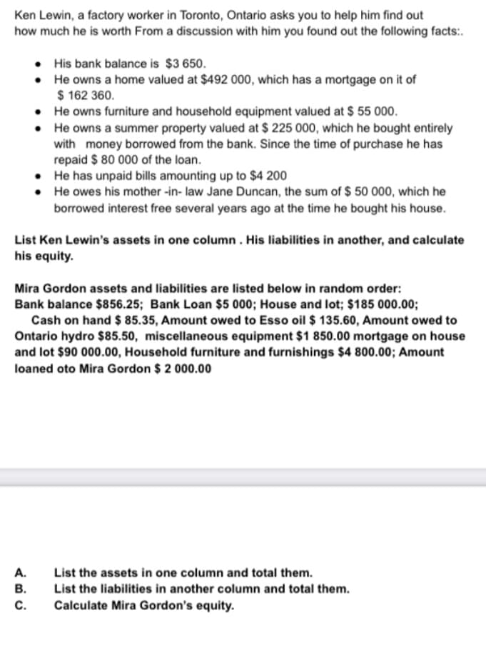 Ken Lewin, a factory worker in Toronto, Ontario asks you to help him find out
how much he is worth From a discussion with him you found out the following facts:.
•
His bank balance is $3 650.
•
He owns a home valued at $492 000, which has a mortgage on it of
$ 162 360.
•
He owns furniture and household equipment valued at $ 55 000.
•
He owns a summer property valued at $ 225 000, which he bought entirely
with money borrowed from the bank. Since the time of purchase he has
repaid $ 80 000 of the loan.
.
He has unpaid bills amounting up to $4 200
•
He owes his mother-in-law Jane Duncan, the sum of $ 50 000, which he
borrowed interest free several years ago at the time he bought his house.
List Ken Lewin's assets in one column. His liabilities in another, and calculate
his equity.
Mira Gordon assets and liabilities are listed below in random order:
Bank balance $856.25; Bank Loan $5 000; House and lot; $185 000.00;
Cash on hand $ 85.35, Amount owed to Esso oil $ 135.60, Amount owed to
Ontario hydro $85.50, miscellaneous equipment $1 850.00 mortgage on house
and lot $90 000.00, Household furniture and furnishings $4 800.00; Amount
loaned oto Mira Gordon $ 2 000.00
A.
List the assets in one column and total them.
B.
List the liabilities in another column and total them.
Calculate Mira Gordon's equity.
C.