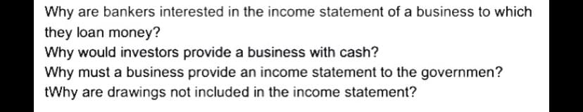 Why are bankers interested in the income statement of a business to which
they loan money?
Why would investors provide a business with cash?
Why must a business provide an income statement to the governmen?
tWhy are drawings not included in the income statement?
