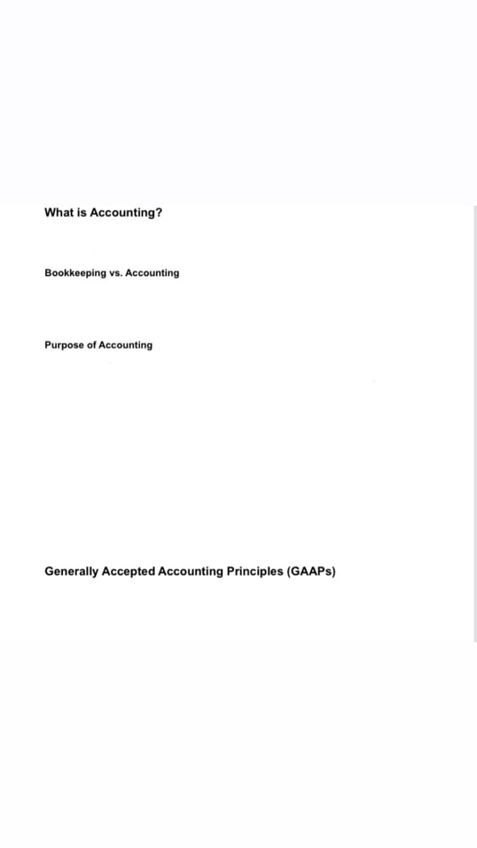 What is Accounting?
Bookkeeping vs. Accounting
Purpose of Accounting
Generally Accepted Accounting Principles (GAAPS)