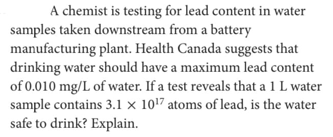 A chemist is testing for lead content in water
samples taken downstream from a battery
manufacturing plant. Health Canada suggests that
drinking water should have a maximum lead content
of 0.010 mg/L of water. If a test reveals that a 1 L water
sample contains 3.1 × 1017 atoms of lead, is the water
safe to drink? Explain.

