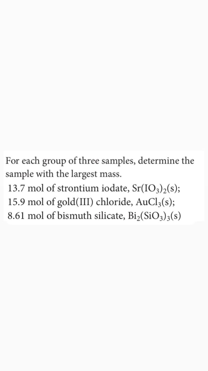 For each group of three samples, determine the
sample with the largest mass.
13.7 mol of strontium iodate, Sr(IO3)2(s);
15.9 mol of gold(III) chloride, AuCl;(s);
8.61 mol of bismuth silicate, Bi2(SIO3)3(s)
