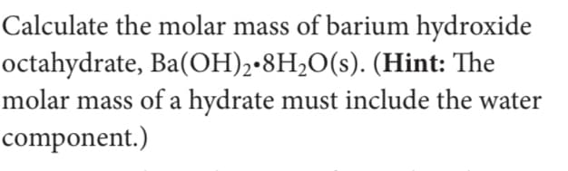 Calculate the molar mass of barium hydroxide
octahydrate, Ba(OH)2•8H,O(s). (Hint: The
molar mass of a hydrate must include the water
component.)
