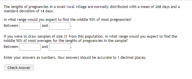 The lengths of pregnancies in a small rural village are normally distributed with a mean of 268 days and a
standard deviation of 14 days.
In what range would you expect to find the middle 50% of most pregnancies?
Between
and
If you were to draw samples of size 31 from this population, in what range would you expect to find the
middle 50% of most averages for the lengths of pregnancies in the sample?
and
Between
Enter your answers as numbers. Your answers should be accurate to 1 decimal places.
Check Answer

