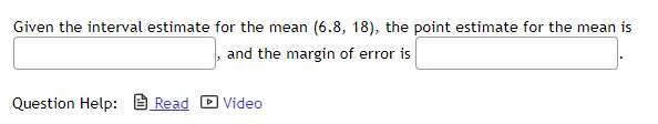 Given the interval estimate for the mean (6.8, 18), the point estimate for the mean is
and the margin of error is
Question Help: B Read D Video
