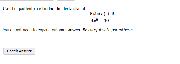 Use the quotient rule to find the derivative of
- 8 sin(x) + 9
4x9 – 10
You do not need to expand out your answer. Be careful with parentheses!
Check Answer

