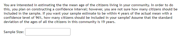 You are interested in estimating the the mean age of the citizens living in your community. In order to do
this, you plan on constructing a confidence interval; however, you are not sure how many citizens should be
included in the sample. If you want your sample estimate to be within 4 years of the actual mean with a
confidence level of 96%, how many citizens should be included in your sample? Assume that the standard
deviation of the ages of all the citizens in this community is 19 years.
Sample Size:
