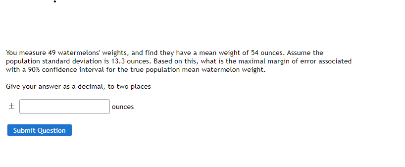 You measure 49 watermelons' weights, and find they have a mean weight of 54 ounces. Assume the
population standard deviation is 13.3 ounces. Based on this, what is the maximal margin of error associated
with a 90% confidence interval for the true population mean watermelon weight.
Give your answer as a decimal, to two places
ounces
Submit Question
