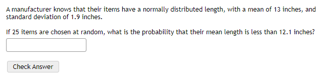A manufacturer knows that their items have a normally distributed length, with a mean of 13 inches, and
standard deviation of 1.9 inches.
If 25 items are chosen at random, what is the probability that their mean length is less than 12.1 inches?
Check Answer
