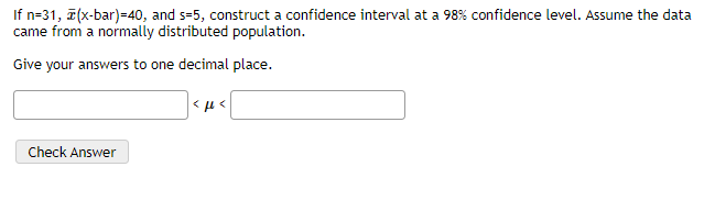 If n=31, a(x-bar)=40, and s=5, construct a confidence interval at a 98% confidence level. Assume the data
came from a normally distributed population.
Give your answers to one decimal place.
Check Answer
