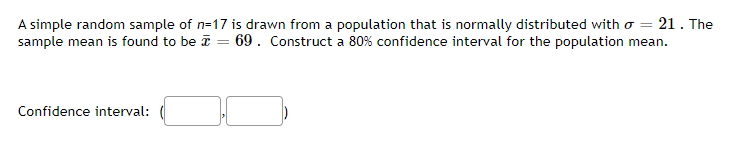 A simple random sample of n=17 is drawn from a population that is normally distributed with o = 21. The
sample mean is found to be ī = 69. Construct a 80% confidence interval for the population mean.
Confidence interval:
