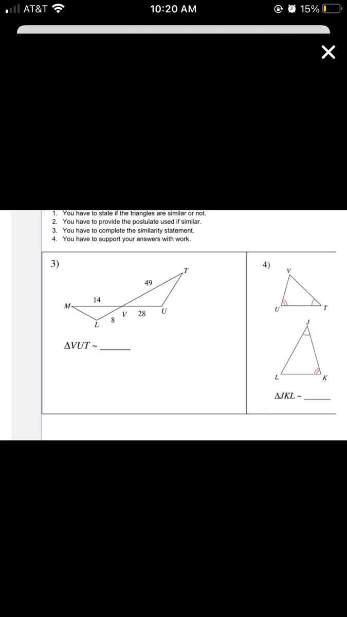 AT&T ?
10:20 AM
O 15% C
1. You have to state if the triangles are similar or not.
2. You have to provide the postulate used if similar.
3. You have to complete the similarity statement.
4. You have to support your answers with work.
3)
4)
V
49
14
M
T.
28
V
8
L.
AVUT ~
K
AJKL ~
