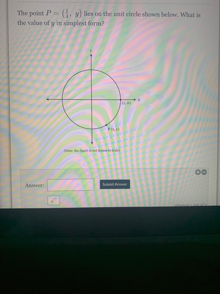 The point P = (1, y) lies on the unit circle shown below. What is
the value of y in simplest form?
(1, 0)
Answer:
P (x, y)
(Note: the figure is not drawn to scale)
Submit Answer
8
attempt 1 out of 2