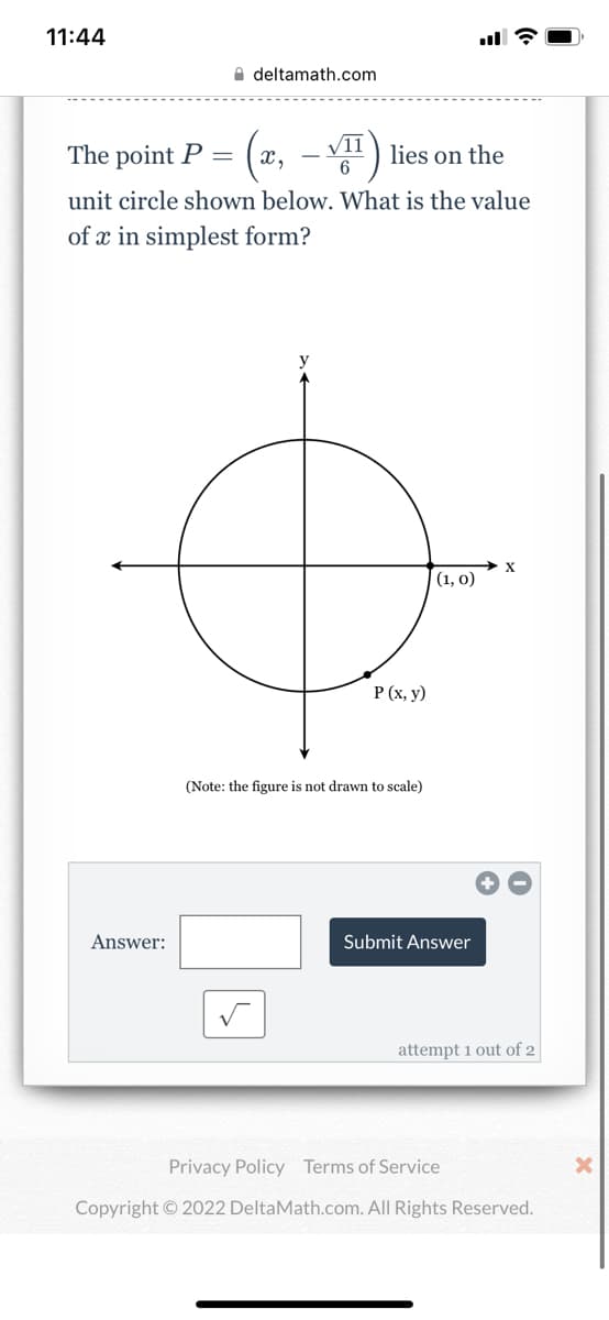 11:44
deltamath.com
The point P =
(x,-√) lies
on the
unit circle shown below. What is the value
of x in simplest form?
y
X
Answer:
P (x, y)
(Note: the figure is not drawn to scale)
(1, 0)
Submit Answer
attempt 1 out of 2
Privacy Policy Terms of Service
Copyright © 2022 DeltaMath.com. All Rights Reserved.
X