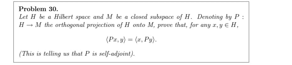 Problem 30.
Let H be a Hilbert space and M be a closed subspace of H. Denoting by P :
H → M the orthogonal projection of H onto M, prove that, for any x, y E H,
(Px, y) = (x, Py).
(This is telling us that P is self-adjoint).

