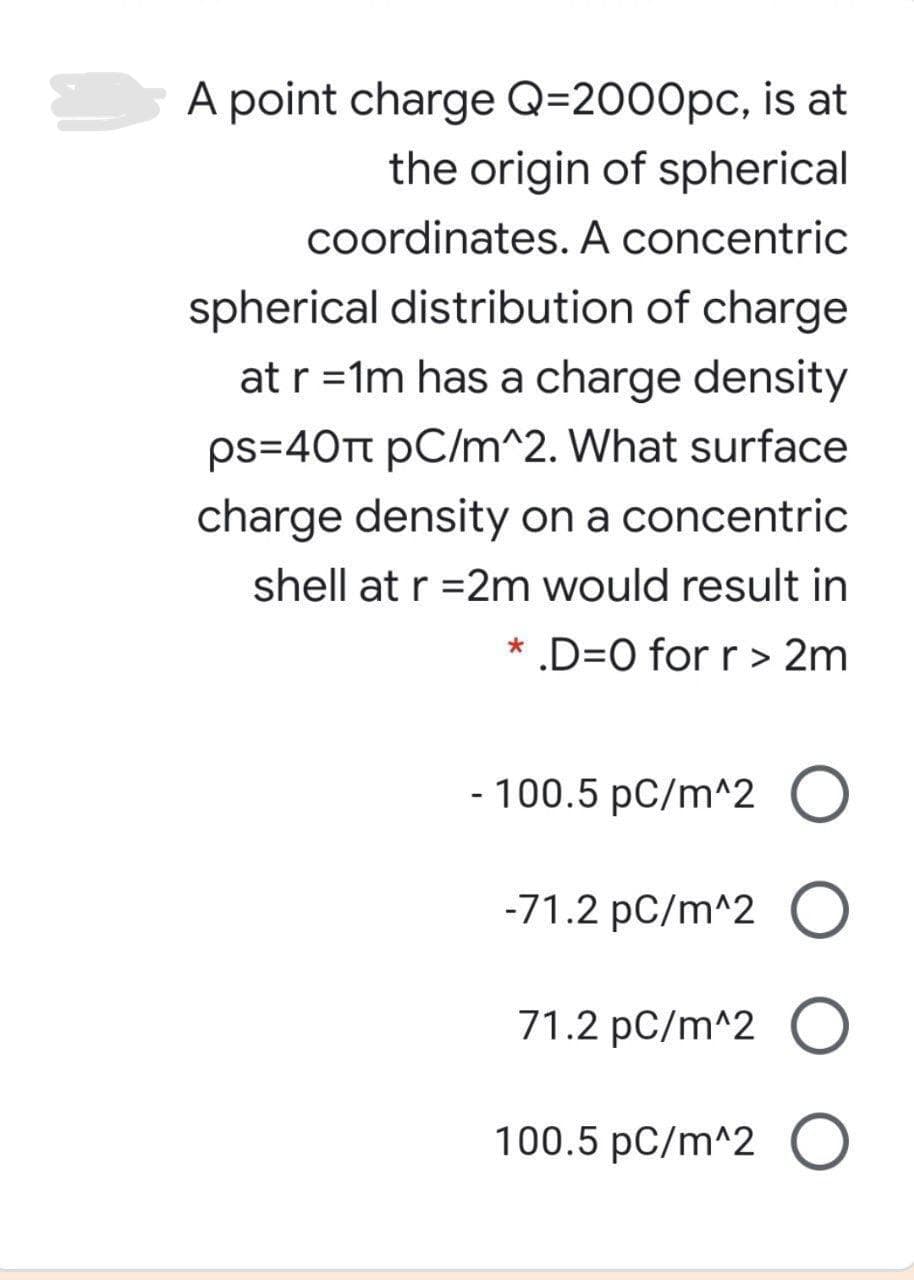 A point charge Q=2000pc, is at
the origin of spherical
coordinates. A concentric
spherical distribution of charge
at r =1m has a charge density
ps=40Tt pC/m^2. What surface
charge density on a concentric
shell at r =2m would result in
* .D=0 for r > 2m
- 100.5 pC/m^2
-71.2 pC/m^2 O
71.2 pC/m^2
100.5 pC/m^2

