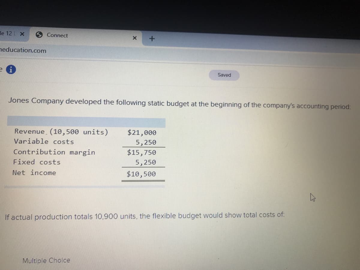 le 12L x
Connect
neducation.com
e i
Saved
Jones Company developed the following static budget at the beginning of the company's accounting period:
Revenue (10, 500 units)
$21,000
5,250
$15,750
5,250
$10,500
Variable costs
Contribution margin
Fixed costs
Net income
If actual production totals 10,900 units, the flexible budget would show total costs of:
Multiple Choice
