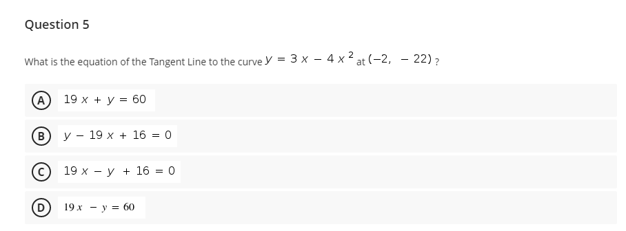Question 5
What is the equation of the Tangent Line to the curve y = 3 x – 4 x 2 at (-2, – 22)?
A
19 x + y = 60
B
У — 19 х + 16 — 0
19 х — у + 16 3D 0
19х — у %3 60
