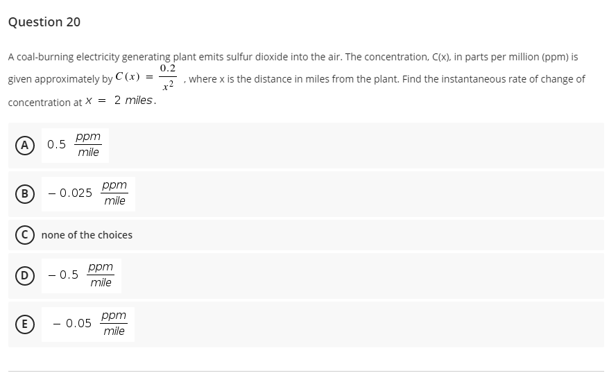 Question 20
A coal-burning electricity generating plant emits sulfur dioxide into the air. The concentration, C(x), in parts per million (ppm) is
0.2
given approximately by C (x) =
+2
, where x is the distance in miles from the plant. Find the instantaneous rate of change of
concentration at X = 2 miles.
ppm
A
0.5
mile
ppm
B
- 0.025
mile
C) none of the choices
(D
ppm
- 0.5
mile
ppm
- 0.05
mile
