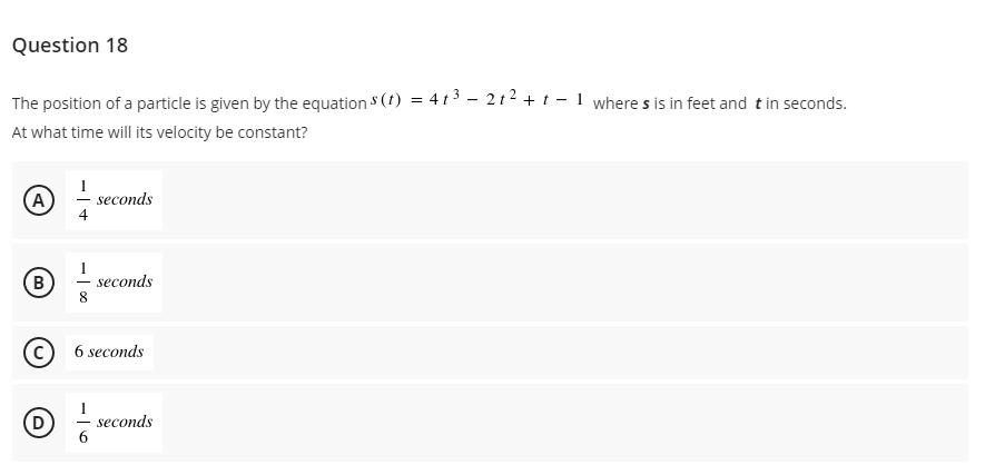 Question 18
The position of a particle is given by the equation $ (t) = 4 t3 – 2t2 + t - 1 where s is in feet and t in seconds.
At what time will its velocity be constant?
A
seconds
4
B
1
seconds
8
6 seconds
(D)
seconds
6

