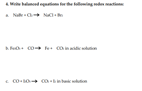 4. Write balanced equations for the following redox reactions:
a. NaBr + Cl2 → NaCl+Br2
b. Fe:Os + CO→ Fe+ CO2 in acidic solution
c. CO+ LO5 –→ CO2 +I2 in basic solution
