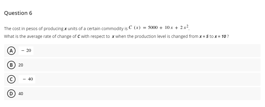 Question 6
The cost in pesos of producing x units of a certain commodity is C (x) = 5000 + 10 x + 2.x?.
What is the average rate of change of C with respect to x when the production level is changed from x = 5 to x = 10?
A
- 20
(в) 20
40
D) 40
