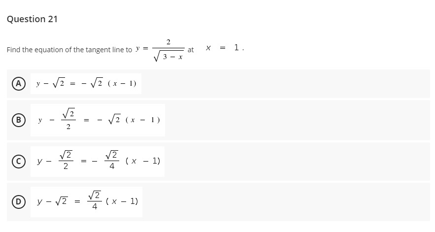 Question 21
Find the equation of the tangent line to y =
x = 1.
at
(A)
y - V2 :
V2 (x - 1)
B
V2 (x - 1)
=
© y -
(х — 1)
4
(D)
y - v7 = V2
(x - 1)
