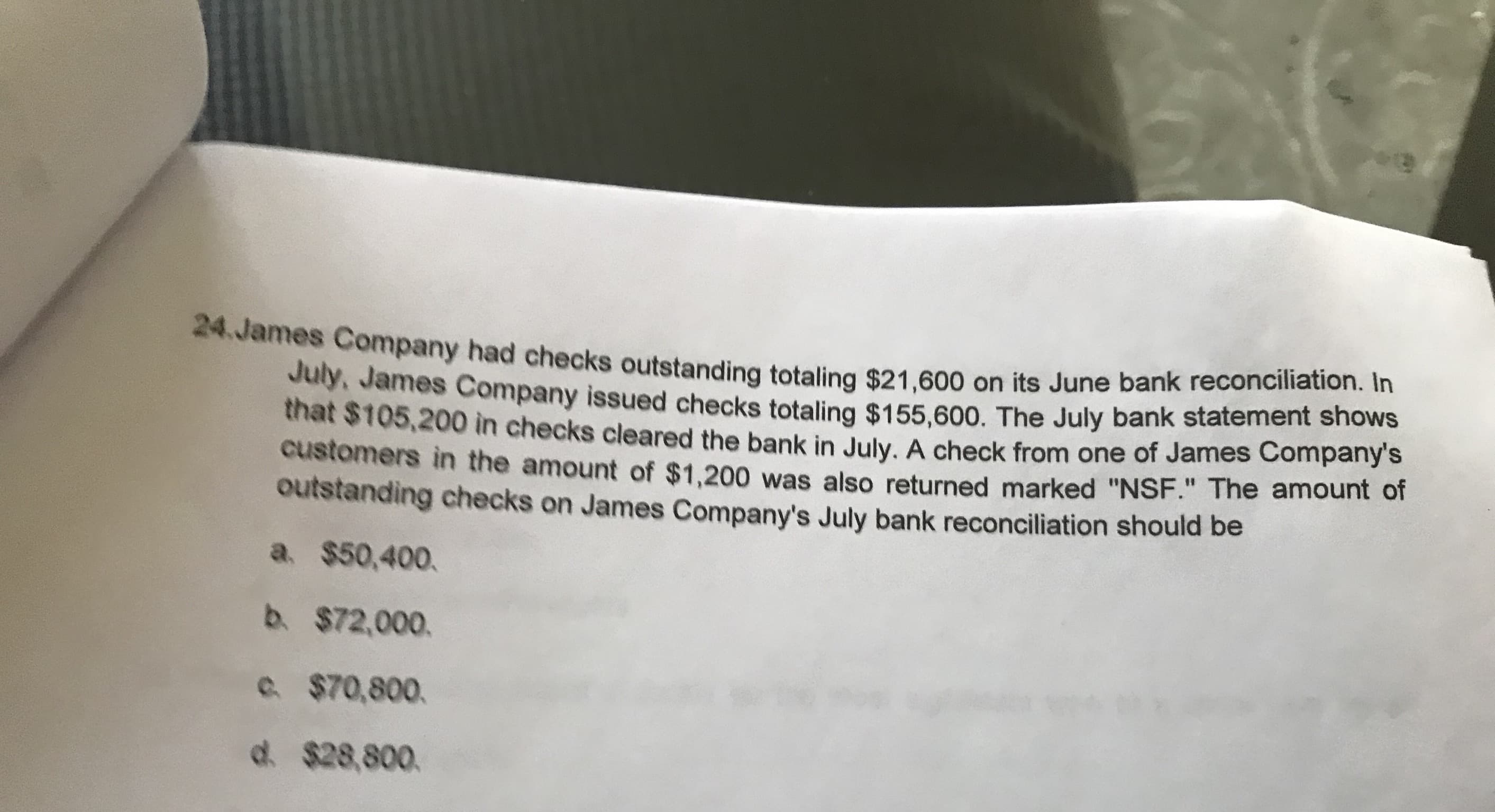 24.James Company had checks outstanding totaling $21,600 on its June bank reconciliation. In
July, James Company issued checks totaling $155.600. The July bank statement shows
that $105,200 in checks cleared the bank in July. A check from one of James Company's
customers in the amount of $1,200 was also returned marked "NSF." The amount or
outstanding checks on James Company's July bank reconciliation should be
a. $50,400.
b. $72,000.
e $70,800.
d. $28,800.
