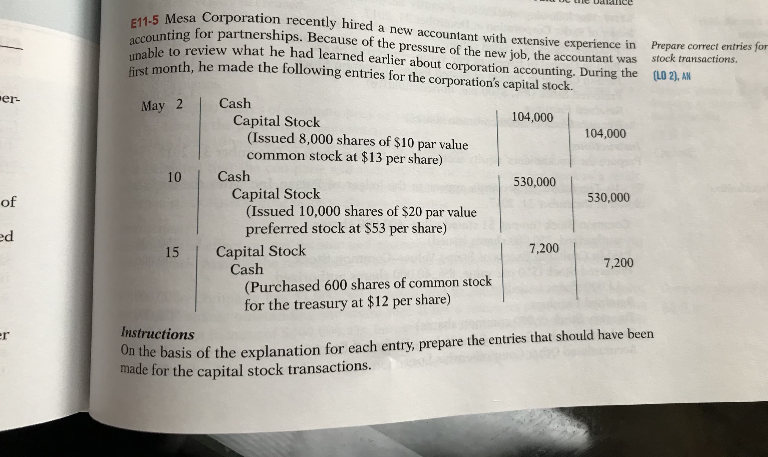 E11-5 Mesa Corporation recently hired a new accountant with extensive experience in
accounting for partnerships. Because of the pressure of the new job, the accountant was
unable to review what he had learned earlier about corporation accounting. During the (LO 2), AN
first month, he made the following entries for the corporation's capital stock.
Prepare correct entries for
stock transactions.
er-
May 2
Cash
104,000
Capital Stock
(Issued 8,000 shares of $10 par value
common stock at $13 per share)
104,000
10
Cash
530,000
Capital Stock
(Issued 10,000 shares of $20 par value
preferred stock at $53 per share)
of
530,000
ed
Capital Stock
Cash
15
7,200
7,200
(Purchased 600 shares of common stock
for the treasury at $12 per share)
On the basis of the explanation for each entry, prepare the entries that should have been
made for the capital stock transactions.
er
Instructions

