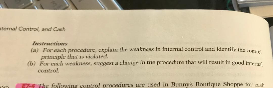 ternal Control, and Cash
Instructions
(a) For each procedure, explain the weakness in internal control and identify the contral
principle that is violated.
(b) For each weakness, suggest a change in the procedure that will result in good internal
control.
E7-4 The following control procedures are used in Bunny's Boutique Shoppe for cash
Sses
