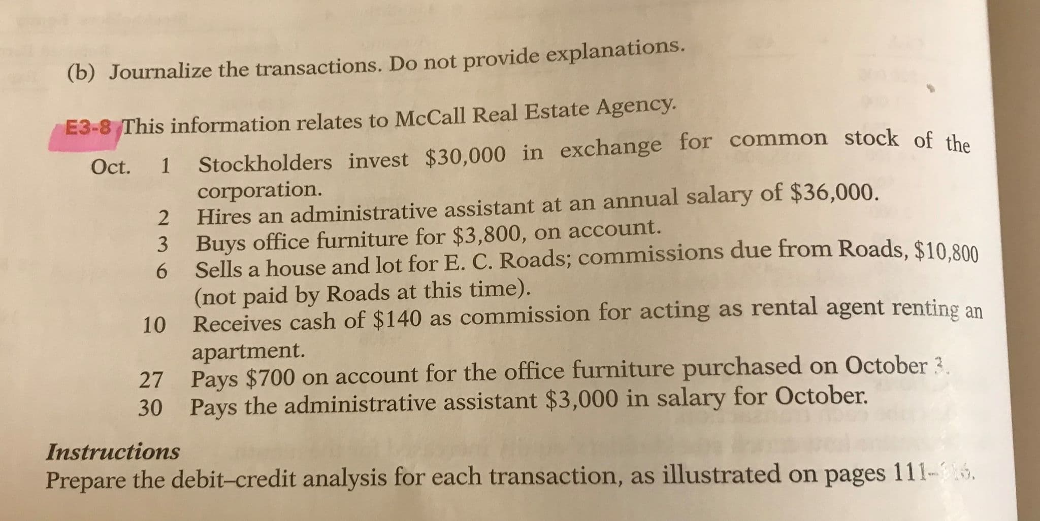 (b) Journalize the transactions. Do not provide explanations.
E3-8 This information relates to McCall Real Estate Agency.
Stockholders invest $30,000 in exchange for common stock of the
corporation.
Hires an administrative assistant at an annual salary of $36,000.
Buys office furniture for $3,800, on account.
Oct.
3
Sells a house and lot for E. C. Roads; commissions due from Roads, $10.800
6.
(not paid by Roads at this time).
Receives cash of $140 as commission for acting as rental agent renting an
10
apartment.
Pays $700 on account for the office furniture purchased on October 3
Pays the administrative assistant $3,000 in salary for October.
27
30
Instructions
Prepare the debit-credit analysis for each transaction, as illustrated on pages 111-6.
