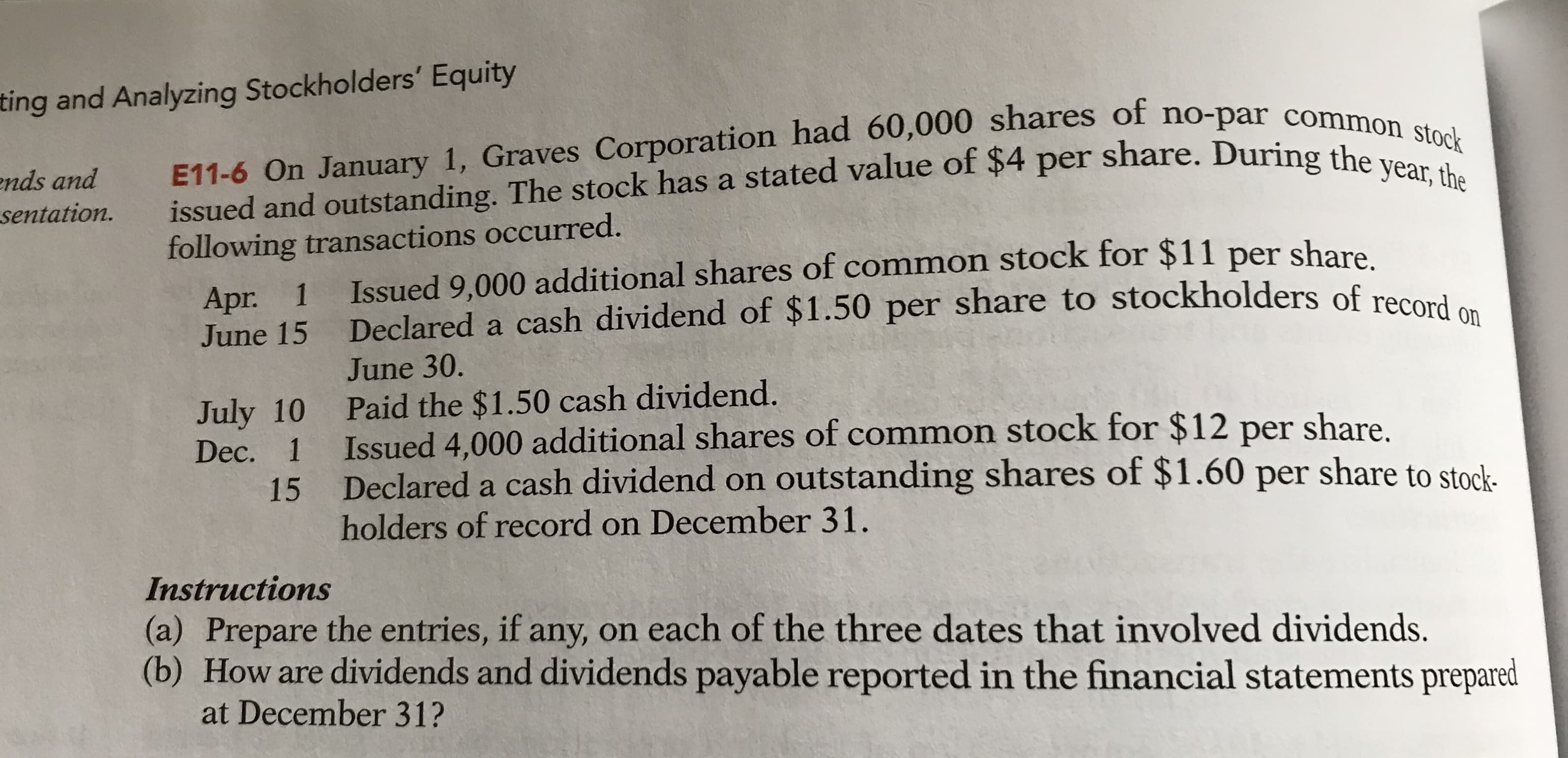 ting and Analyzing Stockholders' Equity
ends and
sentation.
E11-6 On January 1, Graves Corporation had 60,000 shares of no-par common stock
issued and outstanding. The stock has a stated value of $4 per share. During the year, the
following transactions occurred.
Apr. 1
June 15
Issued 9,000 additional shares of common stock for $11 per share
Declared a cash dividend of $1.50 per share to stockholders of record on
June 30.
Paid the $1.50 cash dividend.
Issued 4,000 additional shares of common stock for $12 per share.
Declared a cash dividend on outstanding shares of $1.60 per share to stock.
holders of record on December 31.
July 10
Dec.
1
15
Instructions
(a) Prepare the entries, if any, on each of the three dates that involved dividends.
(b) How are dividends and dividends payable reported in the financial statements prepared
at December 31?
