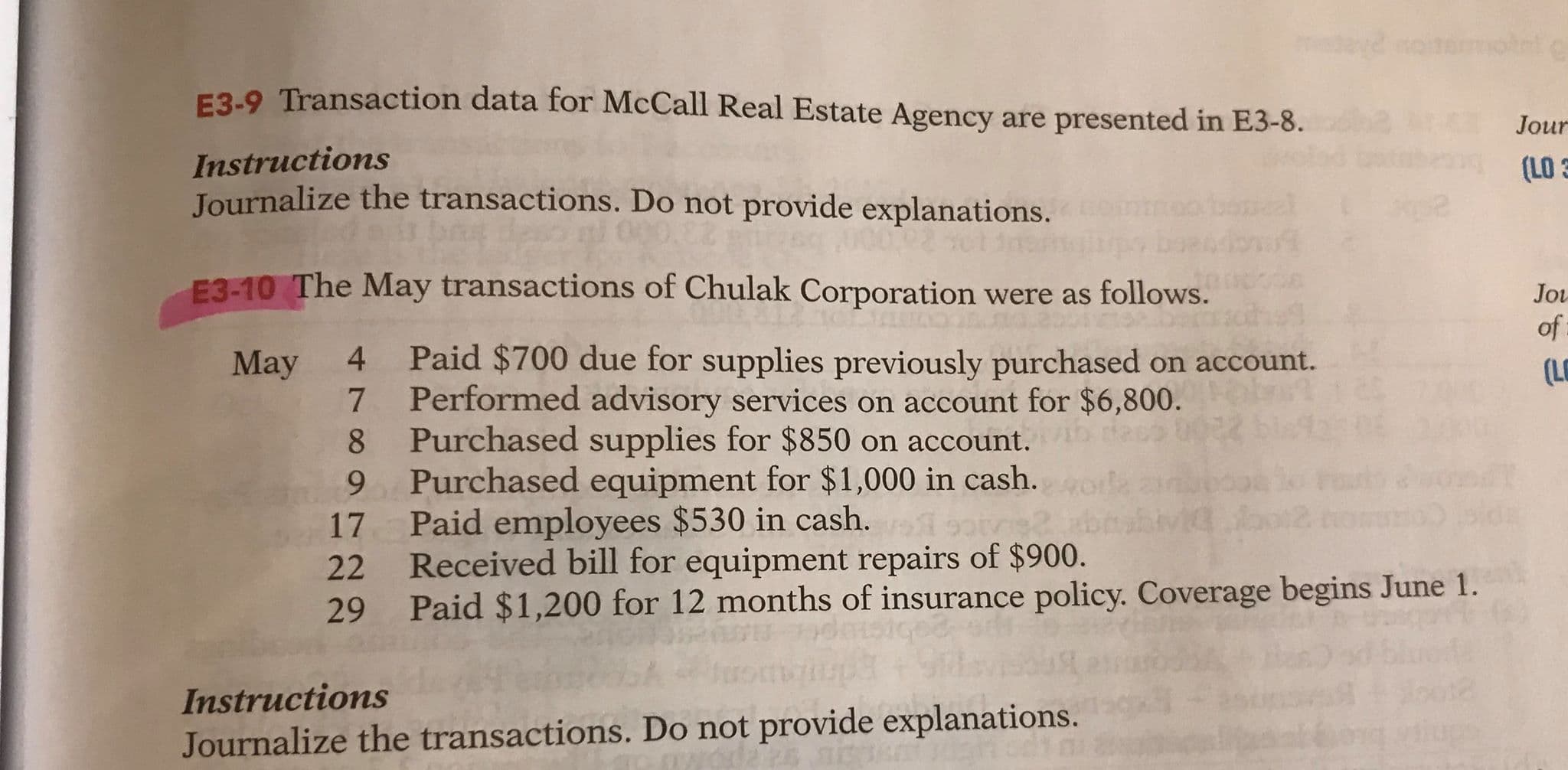 F3-9 Transaction data for McCall Real Estate Agency are presented in E3-8.
Jour
Instructions
Journalize the transactions. Do not provide explanations.
(LO 3
E3-10 The May transactions of Chulak Corporation were as follows.
Jou
of
Paid $700 due for supplies previously purchased on account.
Performed advisory services on account for $6,800.
Purchased supplies for $850 on account.
9 Purchased equipment for $1,000 in cash.
4.
May
(LO
sot
Paid employees $530 in cash.
17
Received bill for equipment repairs of $900.
Paid $1,200 for 12 months of insurance policy. Coverage begins June 1.
22
29
Instructions
Journalize the transactions. Do not provide explanations.
