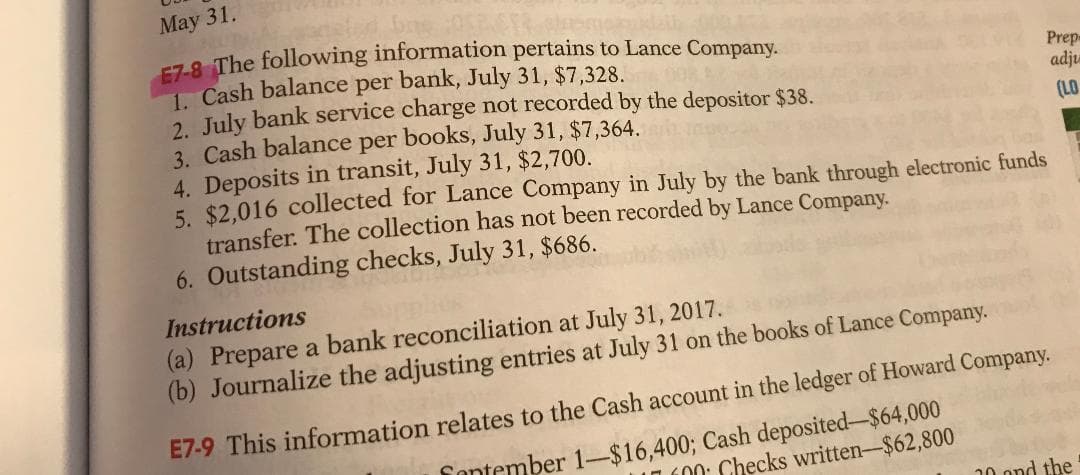 May 31.
E7-8 The following information pertains to Lance Company.
1 Cash balance per bank, July 31, $7,328.
July bank service charge not recorded by the depositor $38.
Prep
adju
3. Cash balance per books, July 31, $7,364.
4. Deposits in transit, July 31, $2,700.
5. $2,016 collected for Lance Company in July by the bank through electronic funds
transfer. The collection has not been recorded by Lance Company.
(LO
6. Outstanding checks, July 31, $686.
Instructions
(a) Prepare a bank reconciliation at July 31, 2017.
(b) Journalize the adjusting entries at July 31 on the books of Lance Company.
E7-9 This information relates to the Cash account in the ledger of Howard Company.
fontember 1-$16,400; Cash deposited-$64,000
100: Checks written-$62,800
20 ond the
