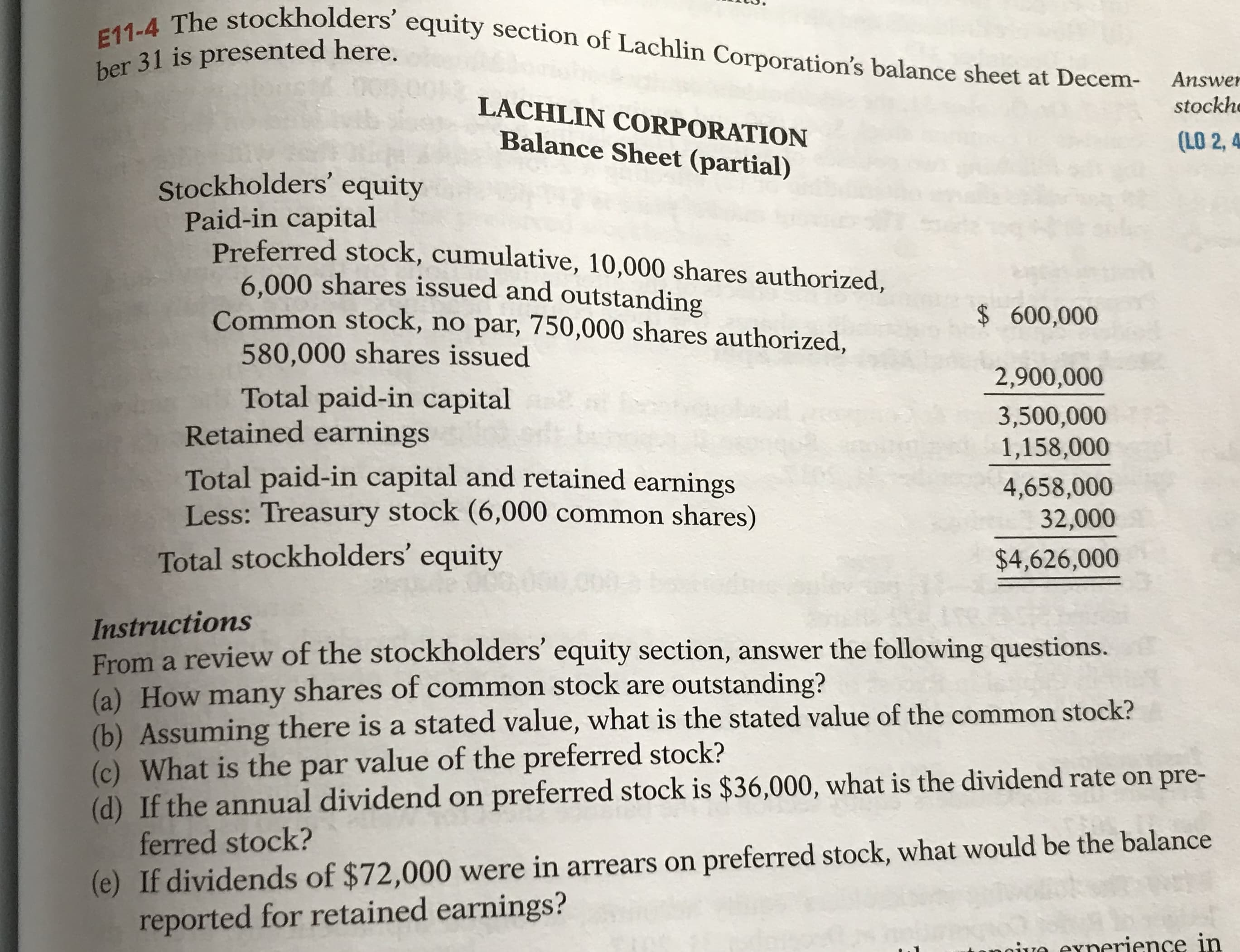E11-4 The stockholders' equity section of Lachlin Corporation's balance sheet at Decem-
ber 31 is presented here.
Answer
LACHLIN CORPORATION
stockhe
Balance Sheet (partial)
(LO 2, 4
Stockholders' equity
Paid-in capital
Preferred stock, cumulative, 10,000 shares authorized,
6.000 shares issued and outstanding
Common stock, no par, 750,000 shares authorized,
$600,000
580,000 shares issued
2,900,000
Total paid-in capital
Retained earnings
3,500,000
1,158,000
Total paid-in capital and retained earnings
Less: Treasury stock (6,000 common shares)
4,658,000
32,000
Total stockholders' equity
$4,626,000
Instructions
From a review of the stockholders' equity section, answer the following questions.
(a) How many shares of common stock are outstanding?
(b) Assuming there is a stated value, what is the stated value of the common stock?
(c) What is the par value of the preferred stock?
(d) If the annual dividend on preferred stock is $36,000, what is the dividend rate on pre-
ferred stock?
(e) If dividends of $72,000 were in arrears on preferred stock, what would be the balance
reported for retained earnings?
noive exnerience in
