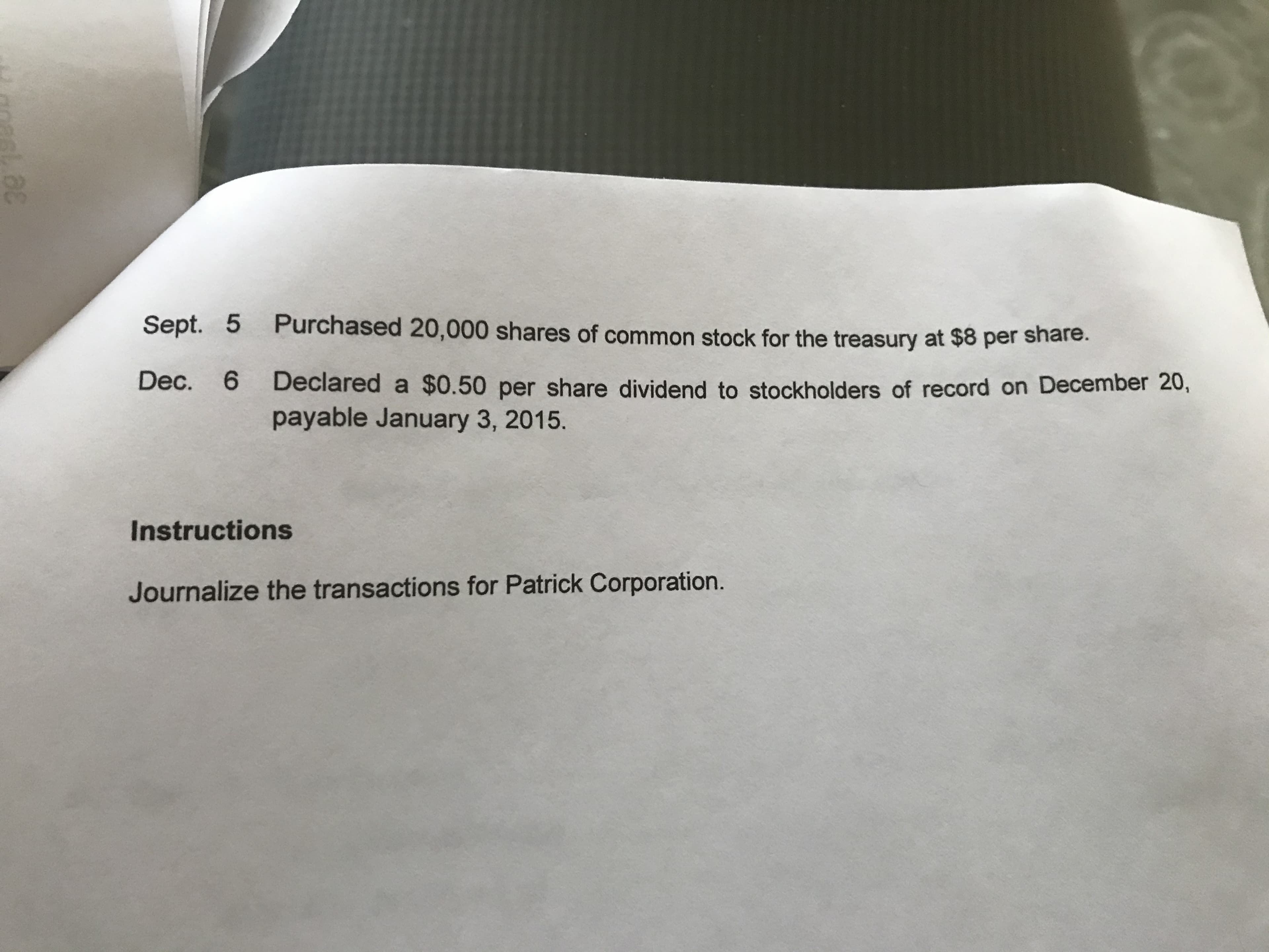 329
Sept. 5 Purchased 20,000 shares of common stock for the treasury at $8 per snare.
Dec. 6 Declared a $0.50 per share dividend to stockholders of record on December 20,
payable January 3, 2015.
Instructions
Journalize the transactions for Patrick Corporation.
