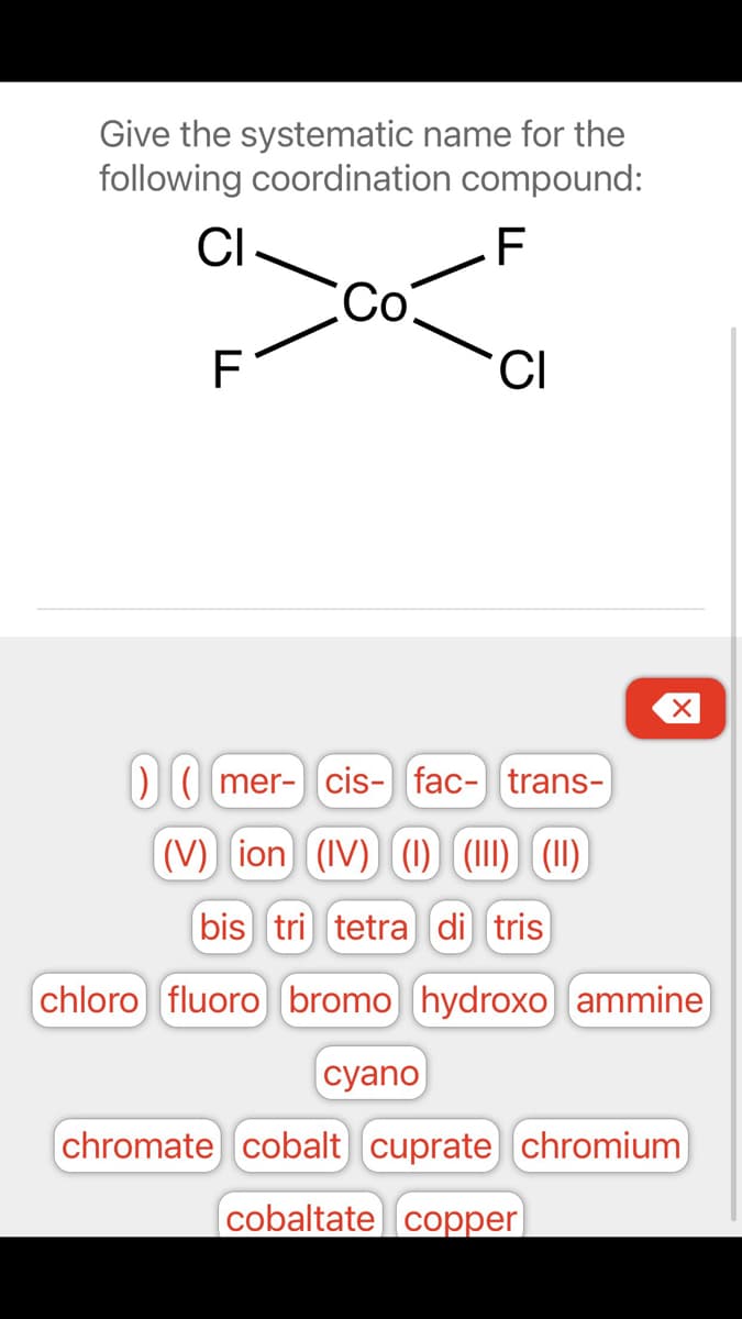 Give the systematic name for the
following coordination compound:
CI
.F
со
F
DI( mer- cis- fac- trans-
(V) ion (IV) (I1) (111) (1)
bis tri tetra di tris
chloro fluoro bromo) hydroxo) ammine)
сyano
chromate) cobalt cuprate chromium
cobaltate copper|
