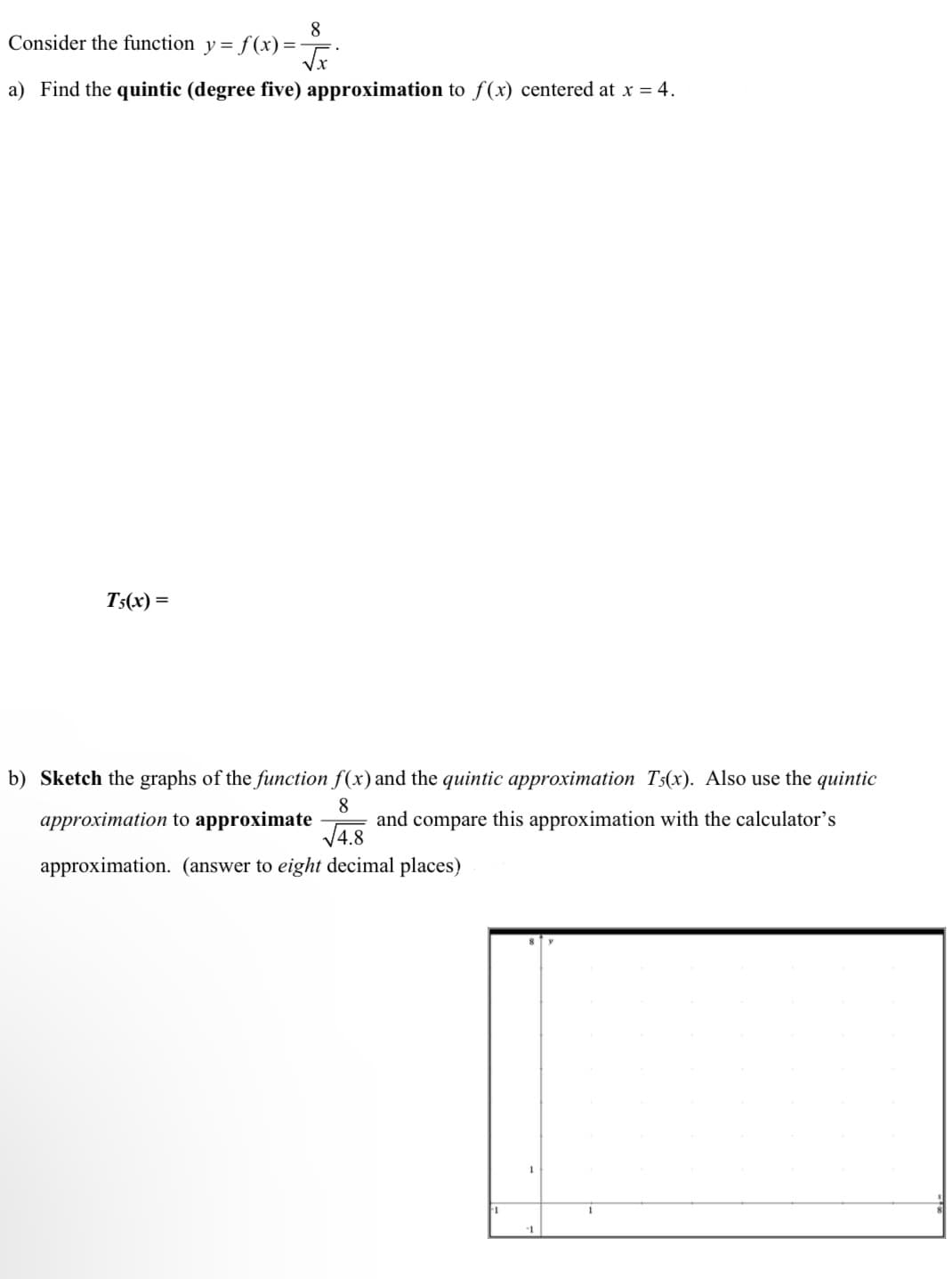 8
Consider the function y= f(x) =F.
a) Find the quintic (degree five) approximation to f(x) centered at x = 4.
T5(x) =
b) Sketch the graphs of the function f(x):
the quintic approximation T5(x). Also use the quintic
8
and compare this approximation with the calculator's
J4.8
approximation to approximate
approximation. (answer to eight decimal places)
1
