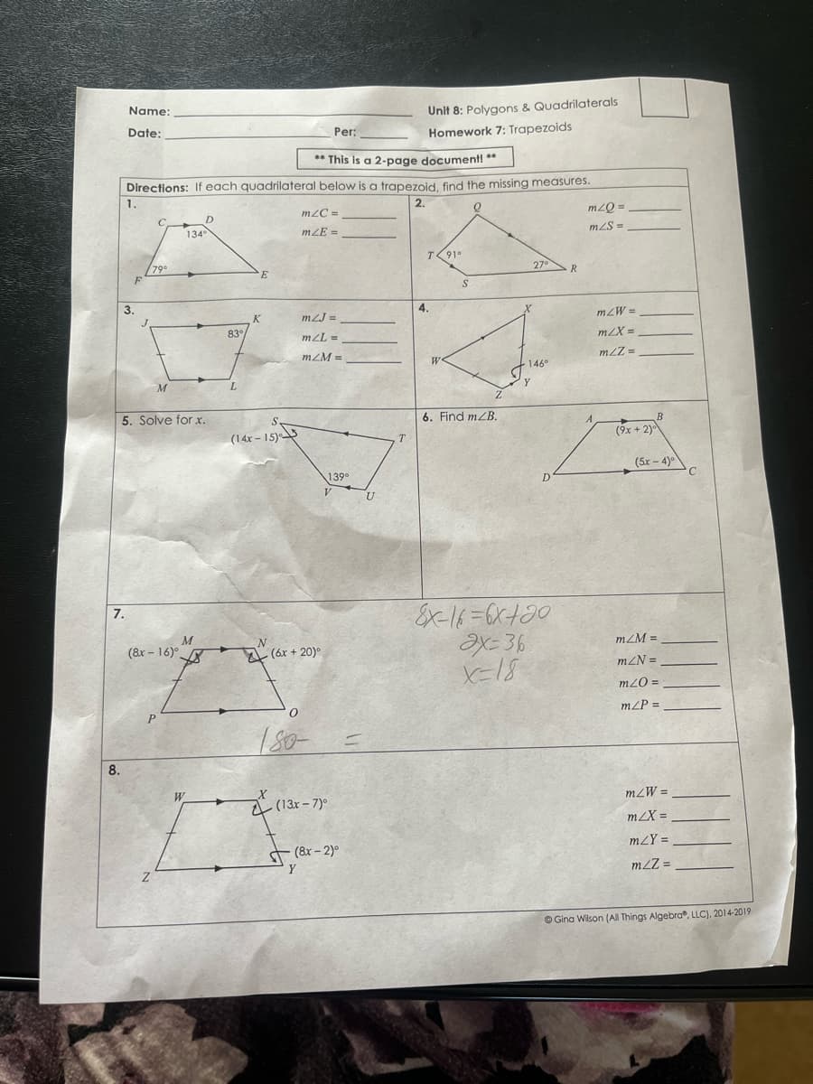 Name:
Unit 8: Polygons & Quadrilaterals
Per:
Homework 7: Trapezoids
Date:
** This is a 2-page document! **
Directions: If each quadrilateral below is a trapezoid find the missing measures.
1.
2.
m2C =
mzQ =
C
D
mzS =
134
mZE =
T91°
27°
790
F
R.
E
3.
4.
mzW =
K
mZJ =
83
m/X =
m/L =
mZM =
mZZ =
W
146°
L.
5. Solve for x.
6. Find mZB.
S.
(9x + 2)
(14x - 15)
^-
T.
(5x - 4)
C
139°
V.
7.
mZM =
(8x – 16)°
A (ár + 20)°
mZN =
m2O =
m/P =
P
8.
W
= M7W
a (13x-7)°
m2X =
mZY =
T (8x – 2)°
Y
m2Z =
© Gina Wilson (All Things Algebra, LLC), 2014-2019
