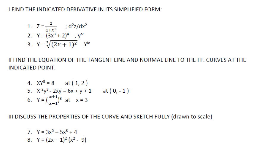 I FIND THE INDICATED DERIVATIVE IN ITS SIMPLIFIED FORM:
1. Z=2
2. Y = (3x3 + 2)ª ; y"
; d²z/dx?
1+x?
3. Y = V(2x + 1)² Yiv
IL FIND THE EQUATION OF THE TANGENT LINE AND NORMAL LINE TO THE FF. CURVES AT THE
INDICATED POINT.
4. XY3 = 8
5. X2y3 - 2xy = 6x + y + 1
6. Y= (3 at x= 3
at ( 1, 2)
%3D
at (0, - 1)
x-1
III DISCUSS THE PROPERTIES OF THE CURVE AND SKETCH FULLY (drawn to scale)
7. Y = 3x5 – 5x³ + 4
8. Y= (2x – 1)2 (x² - 9)
%3D
