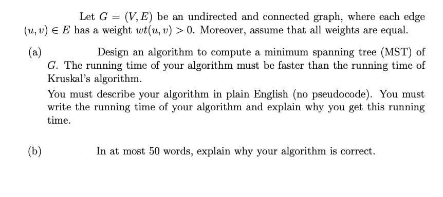 Let G = (V, E) be an undirected and connected graph, where each edge
(u, v) E E has a weight wt(u, v) > 0. Moreover, assume that all weights are equal.
(a)
G. The running time of your algorithm must be faster than the running time of
Kruskal's algorithm.
Design an algorithm to compute a minimum spanning tree (MST) of
You must describe your algorithm in plain English (no pseudocode). You must
write the running time of your algorithm and explain why you get this running
time.
(b)
In at most 50 words, explain why your algorithm is correct.
