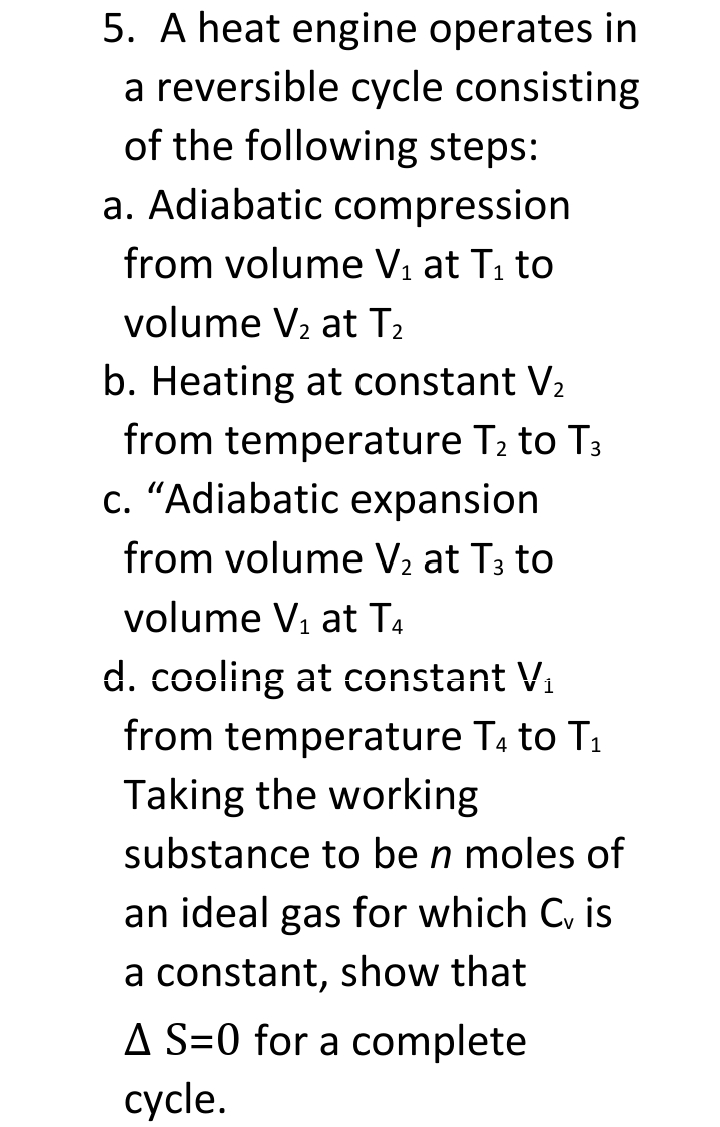 5. A heat engine operates in
a reversible cycle consisting
of the following steps:
a. Adiabatic compression
from volume Vi at Ti to
volume V2 at T2
b. Heating at constant V2
from temperature T2 to T3
c. “Adiabatic expansion
from volume V2 at T3 to
volume V1 at T4
d. cooling at constant V.
from temperature Ta to T1
Taking the working
substance to be n moles of
an ideal gas for which C, is
a constant, show that
A S=0 for a complete
cycle.
