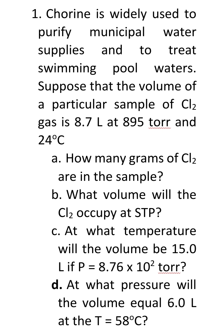 1. Chorine is widely used to
purify municipal
water
supplies
swimming pool
and
to
treat
waters.
Suppose that the volume of
a particular sample of Cl2
gas is 8.7 L at 895 torr and
24°C
a. How many grams of Cl2
are in the sample?
b. What volume will the
Cl2 occupy at STP?
c. At what temperature
will the volume be 15.0
Lif P = 8.76 x 102 torr?
d. At what pressure will
the volume equal 6.0 L
at the T = 58°C?
