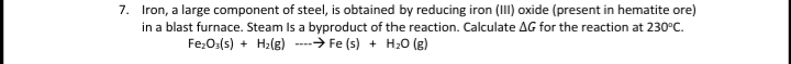 7. Iron, a large component of steel, is obtained by reducing iron (III) oxide (present in hematite ore)
in a blast furnace. Steam Is a byproduct of the reaction. Calculate AG for the reaction at 230°C.
Fe:O:(s) + H2(g) --- Fe (s) + H20 (g)
